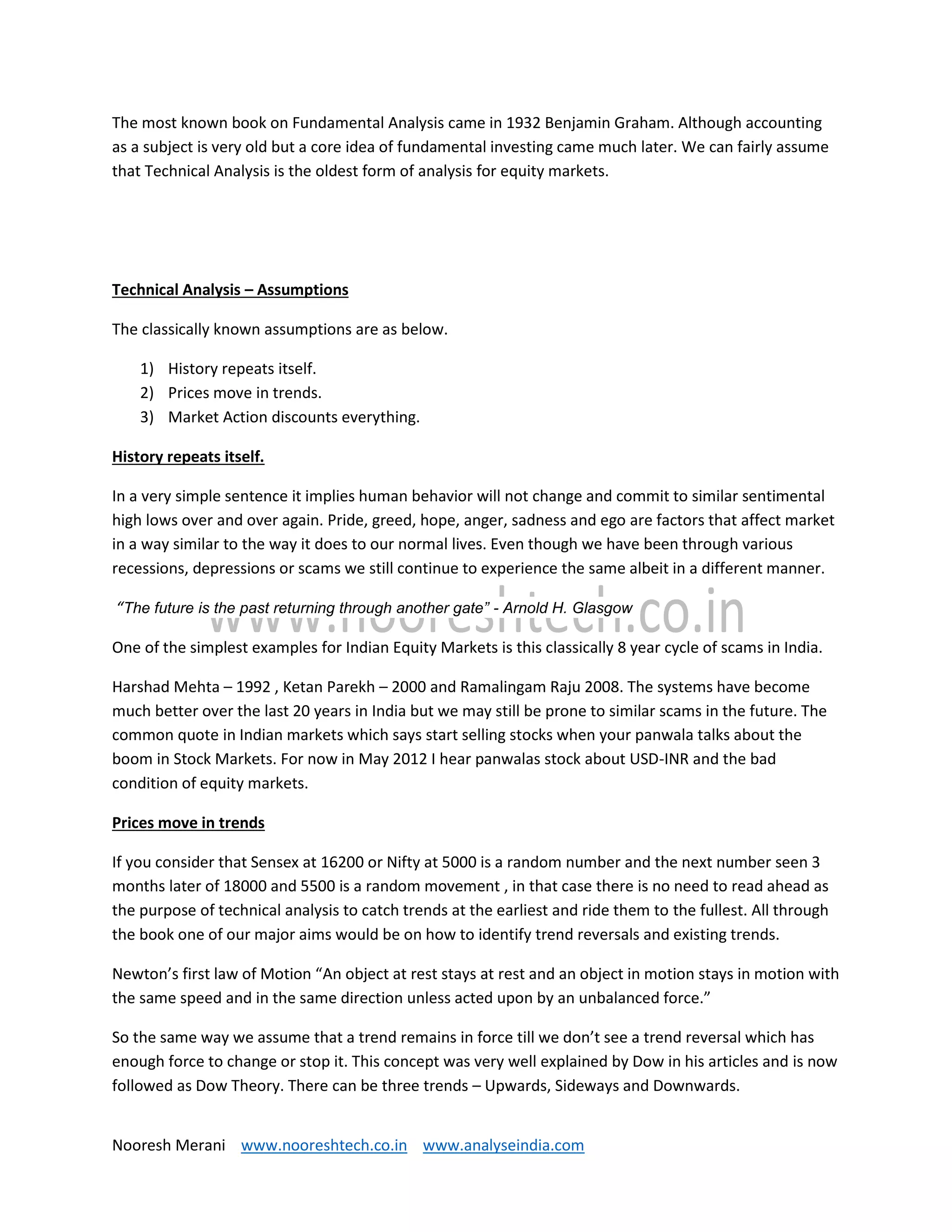 Nooresh Merani www.nooreshtech.co.in www.analyseindia.com
The most known book on Fundamental Analysis came in 1932 Benjamin Graham. Although accounting
as a subject is very old but a core idea of fundamental investing came much later. We can fairly assume
that Technical Analysis is the oldest form of analysis for equity markets.
Technical Analysis – Assumptions
The classically known assumptions are as below.
1) History repeats itself.
2) Prices move in trends.
3) Market Action discounts everything.
History repeats itself.
In a very simple sentence it implies human behavior will not change and commit to similar sentimental
high lows over and over again. Pride, greed, hope, anger, sadness and ego are factors that affect market
in a way similar to the way it does to our normal lives. Even though we have been through various
recessions, depressions or scams we still continue to experience the same albeit in a different manner.
“The future is the past returning through another gate” - Arnold H. Glasgow
One of the simplest examples for Indian Equity Markets is this classically 8 year cycle of scams in India.
Harshad Mehta – 1992 , Ketan Parekh – 2000 and Ramalingam Raju 2008. The systems have become
much better over the last 20 years in India but we may still be prone to similar scams in the future. The
common quote in Indian markets which says start selling stocks when your panwala talks about the
boom in Stock Markets. For now in May 2012 I hear panwalas stock about USD-INR and the bad
condition of equity markets.
Prices move in trends
If you consider that Sensex at 16200 or Nifty at 5000 is a random number and the next number seen 3
months later of 18000 and 5500 is a random movement , in that case there is no need to read ahead as
the purpose of technical analysis to catch trends at the earliest and ride them to the fullest. All through
the book one of our major aims would be on how to identify trend reversals and existing trends.
Newton’s first law of Motion “An object at rest stays at rest and an object in motion stays in motion with
the same speed and in the same direction unless acted upon by an unbalanced force.”
So the same way we assume that a trend remains in force till we don’t see a trend reversal which has
enough force to change or stop it. This concept was very well explained by Dow in his articles and is now
followed as Dow Theory. There can be three trends – Upwards, Sideways and Downwards.
 