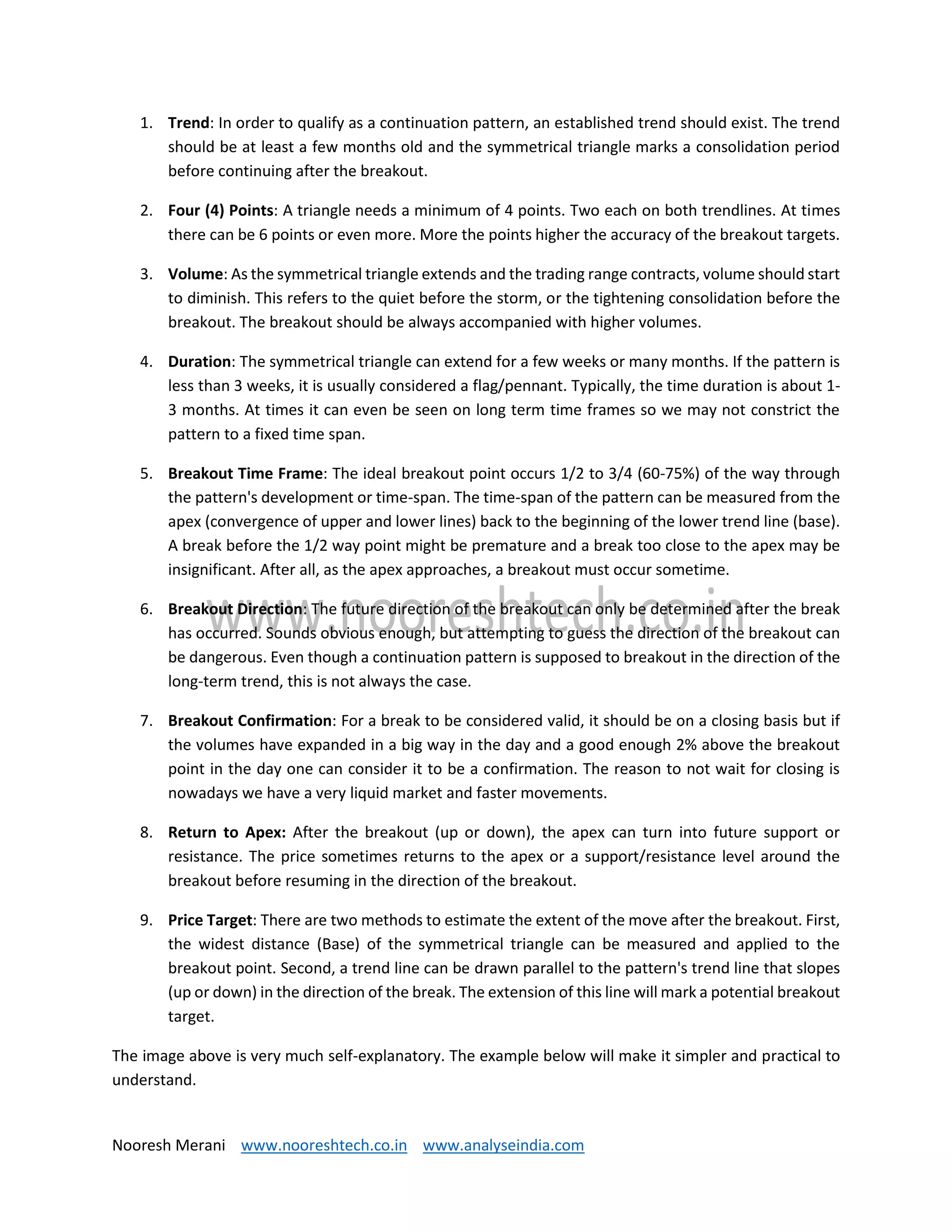 Nooresh Merani www.nooreshtech.co.in www.analyseindia.com
1. Trend: In order to qualify as a continuation pattern, an established trend should exist. The trend
should be at least a few months old and the symmetrical triangle marks a consolidation period
before continuing after the breakout.
2. Four (4) Points: A triangle needs a minimum of 4 points. Two each on both trendlines. At times
there can be 6 points or even more. More the points higher the accuracy of the breakout targets.
3. Volume: As the symmetrical triangle extends and the trading range contracts, volume should start
to diminish. This refers to the quiet before the storm, or the tightening consolidation before the
breakout. The breakout should be always accompanied with higher volumes.
4. Duration: The symmetrical triangle can extend for a few weeks or many months. If the pattern is
less than 3 weeks, it is usually considered a flag/pennant. Typically, the time duration is about 1-
3 months. At times it can even be seen on long term time frames so we may not constrict the
pattern to a fixed time span.
5. Breakout Time Frame: The ideal breakout point occurs 1/2 to 3/4 (60-75%) of the way through
the pattern's development or time-span. The time-span of the pattern can be measured from the
apex (convergence of upper and lower lines) back to the beginning of the lower trend line (base).
A break before the 1/2 way point might be premature and a break too close to the apex may be
insignificant. After all, as the apex approaches, a breakout must occur sometime.
6. Breakout Direction: The future direction of the breakout can only be determined after the break
has occurred. Sounds obvious enough, but attempting to guess the direction of the breakout can
be dangerous. Even though a continuation pattern is supposed to breakout in the direction of the
long-term trend, this is not always the case.
7. Breakout Confirmation: For a break to be considered valid, it should be on a closing basis but if
the volumes have expanded in a big way in the day and a good enough 2% above the breakout
point in the day one can consider it to be a confirmation. The reason to not wait for closing is
nowadays we have a very liquid market and faster movements.
8. Return to Apex: After the breakout (up or down), the apex can turn into future support or
resistance. The price sometimes returns to the apex or a support/resistance level around the
breakout before resuming in the direction of the breakout.
9. Price Target: There are two methods to estimate the extent of the move after the breakout. First,
the widest distance (Base) of the symmetrical triangle can be measured and applied to the
breakout point. Second, a trend line can be drawn parallel to the pattern's trend line that slopes
(up or down) in the direction of the break. The extension of this line will mark a potential breakout
target.
The image above is very much self-explanatory. The example below will make it simpler and practical to
understand.
 