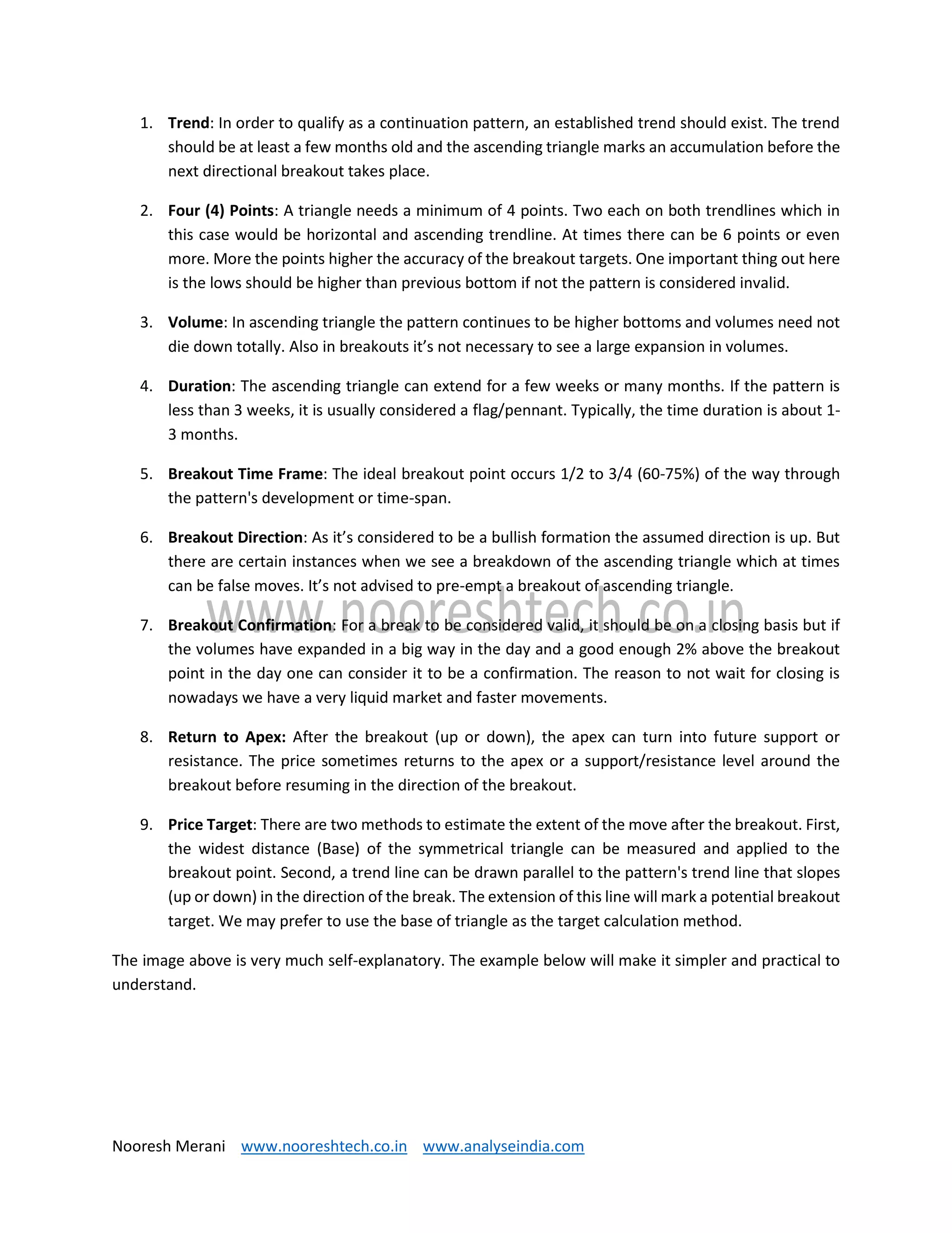 Nooresh Merani www.nooreshtech.co.in www.analyseindia.com
1. Trend: In order to qualify as a continuation pattern, an established trend should exist. The trend
should be at least a few months old and the ascending triangle marks an accumulation before the
next directional breakout takes place.
2. Four (4) Points: A triangle needs a minimum of 4 points. Two each on both trendlines which in
this case would be horizontal and ascending trendline. At times there can be 6 points or even
more. More the points higher the accuracy of the breakout targets. One important thing out here
is the lows should be higher than previous bottom if not the pattern is considered invalid.
3. Volume: In ascending triangle the pattern continues to be higher bottoms and volumes need not
die down totally. Also in breakouts it’s not necessary to see a large expansion in volumes.
4. Duration: The ascending triangle can extend for a few weeks or many months. If the pattern is
less than 3 weeks, it is usually considered a flag/pennant. Typically, the time duration is about 1-
3 months.
5. Breakout Time Frame: The ideal breakout point occurs 1/2 to 3/4 (60-75%) of the way through
the pattern's development or time-span.
6. Breakout Direction: As it’s considered to be a bullish formation the assumed direction is up. But
there are certain instances when we see a breakdown of the ascending triangle which at times
can be false moves. It’s not advised to pre-empt a breakout of ascending triangle.
7. Breakout Confirmation: For a break to be considered valid, it should be on a closing basis but if
the volumes have expanded in a big way in the day and a good enough 2% above the breakout
point in the day one can consider it to be a confirmation. The reason to not wait for closing is
nowadays we have a very liquid market and faster movements.
8. Return to Apex: After the breakout (up or down), the apex can turn into future support or
resistance. The price sometimes returns to the apex or a support/resistance level around the
breakout before resuming in the direction of the breakout.
9. Price Target: There are two methods to estimate the extent of the move after the breakout. First,
the widest distance (Base) of the symmetrical triangle can be measured and applied to the
breakout point. Second, a trend line can be drawn parallel to the pattern's trend line that slopes
(up or down) in the direction of the break. The extension of this line will mark a potential breakout
target. We may prefer to use the base of triangle as the target calculation method.
The image above is very much self-explanatory. The example below will make it simpler and practical to
understand.
 