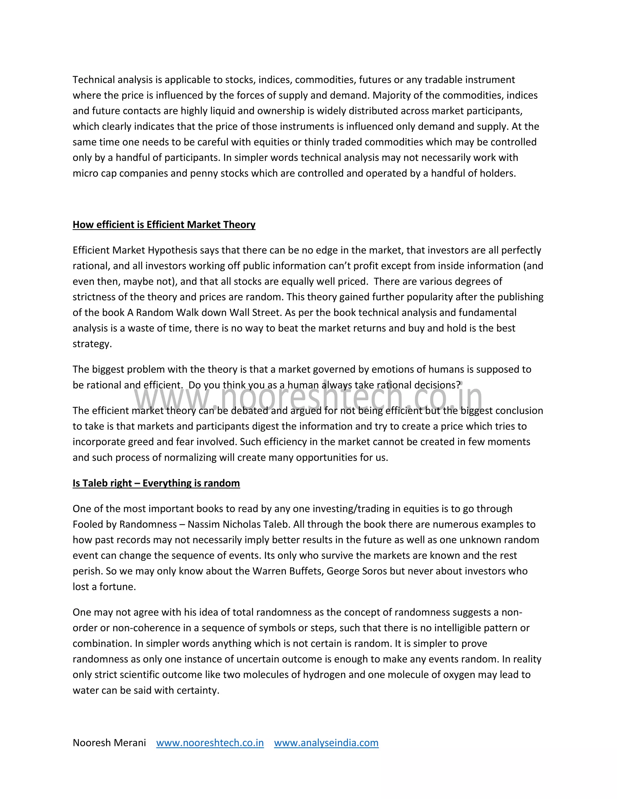 Nooresh Merani www.nooreshtech.co.in www.analyseindia.com
Technical analysis is applicable to stocks, indices, commodities, futures or any tradable instrument
where the price is influenced by the forces of supply and demand. Majority of the commodities, indices
and future contacts are highly liquid and ownership is widely distributed across market participants,
which clearly indicates that the price of those instruments is influenced only demand and supply. At the
same time one needs to be careful with equities or thinly traded commodities which may be controlled
only by a handful of participants. In simpler words technical analysis may not necessarily work with
micro cap companies and penny stocks which are controlled and operated by a handful of holders.
How efficient is Efficient Market Theory
Efficient Market Hypothesis says that there can be no edge in the market, that investors are all perfectly
rational, and all investors working off public information can’t profit except from inside information (and
even then, maybe not), and that all stocks are equally well priced. There are various degrees of
strictness of the theory and prices are random. This theory gained further popularity after the publishing
of the book A Random Walk down Wall Street. As per the book technical analysis and fundamental
analysis is a waste of time, there is no way to beat the market returns and buy and hold is the best
strategy.
The biggest problem with the theory is that a market governed by emotions of humans is supposed to
be rational and efficient. Do you think you as a human always take rational decisions?
The efficient market theory can be debated and argued for not being efficient but the biggest conclusion
to take is that markets and participants digest the information and try to create a price which tries to
incorporate greed and fear involved. Such efficiency in the market cannot be created in few moments
and such process of normalizing will create many opportunities for us.
Is Taleb right – Everything is random
One of the most important books to read by any one investing/trading in equities is to go through
Fooled by Randomness – Nassim Nicholas Taleb. All through the book there are numerous examples to
how past records may not necessarily imply better results in the future as well as one unknown random
event can change the sequence of events. Its only who survive the markets are known and the rest
perish. So we may only know about the Warren Buffets, George Soros but never about investors who
lost a fortune.
One may not agree with his idea of total randomness as the concept of randomness suggests a non-
order or non-coherence in a sequence of symbols or steps, such that there is no intelligible pattern or
combination. In simpler words anything which is not certain is random. It is simpler to prove
randomness as only one instance of uncertain outcome is enough to make any events random. In reality
only strict scientific outcome like two molecules of hydrogen and one molecule of oxygen may lead to
water can be said with certainty.
 