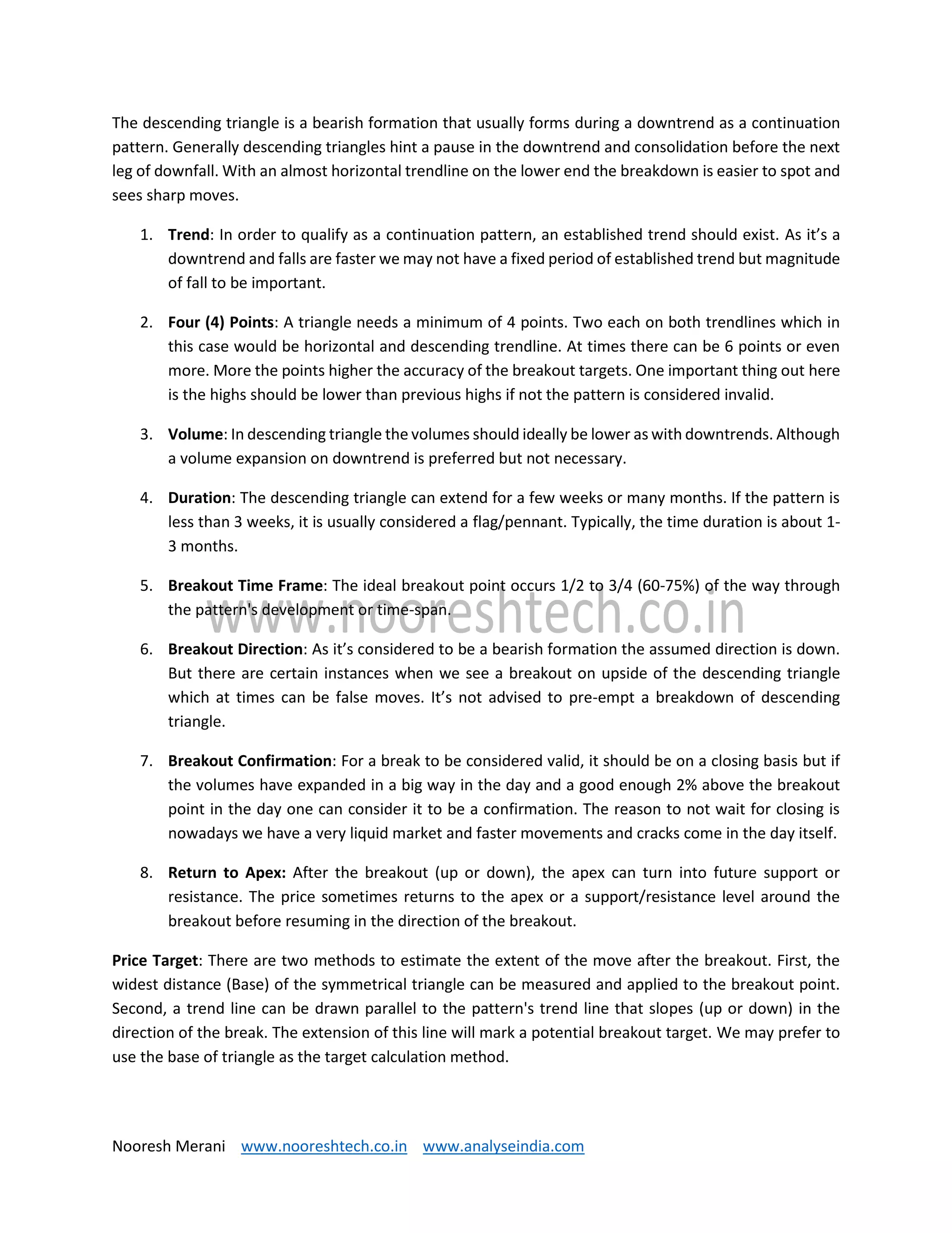 Nooresh Merani www.nooreshtech.co.in www.analyseindia.com
The descending triangle is a bearish formation that usually forms during a downtrend as a continuation
pattern. Generally descending triangles hint a pause in the downtrend and consolidation before the next
leg of downfall. With an almost horizontal trendline on the lower end the breakdown is easier to spot and
sees sharp moves.
1. Trend: In order to qualify as a continuation pattern, an established trend should exist. As it’s a
downtrend and falls are faster we may not have a fixed period of established trend but magnitude
of fall to be important.
2. Four (4) Points: A triangle needs a minimum of 4 points. Two each on both trendlines which in
this case would be horizontal and descending trendline. At times there can be 6 points or even
more. More the points higher the accuracy of the breakout targets. One important thing out here
is the highs should be lower than previous highs if not the pattern is considered invalid.
3. Volume: In descending triangle the volumes should ideally be lower as with downtrends. Although
a volume expansion on downtrend is preferred but not necessary.
4. Duration: The descending triangle can extend for a few weeks or many months. If the pattern is
less than 3 weeks, it is usually considered a flag/pennant. Typically, the time duration is about 1-
3 months.
5. Breakout Time Frame: The ideal breakout point occurs 1/2 to 3/4 (60-75%) of the way through
the pattern's development or time-span.
6. Breakout Direction: As it’s considered to be a bearish formation the assumed direction is down.
But there are certain instances when we see a breakout on upside of the descending triangle
which at times can be false moves. It’s not advised to pre-empt a breakdown of descending
triangle.
7. Breakout Confirmation: For a break to be considered valid, it should be on a closing basis but if
the volumes have expanded in a big way in the day and a good enough 2% above the breakout
point in the day one can consider it to be a confirmation. The reason to not wait for closing is
nowadays we have a very liquid market and faster movements and cracks come in the day itself.
8. Return to Apex: After the breakout (up or down), the apex can turn into future support or
resistance. The price sometimes returns to the apex or a support/resistance level around the
breakout before resuming in the direction of the breakout.
Price Target: There are two methods to estimate the extent of the move after the breakout. First, the
widest distance (Base) of the symmetrical triangle can be measured and applied to the breakout point.
Second, a trend line can be drawn parallel to the pattern's trend line that slopes (up or down) in the
direction of the break. The extension of this line will mark a potential breakout target. We may prefer to
use the base of triangle as the target calculation method.
 