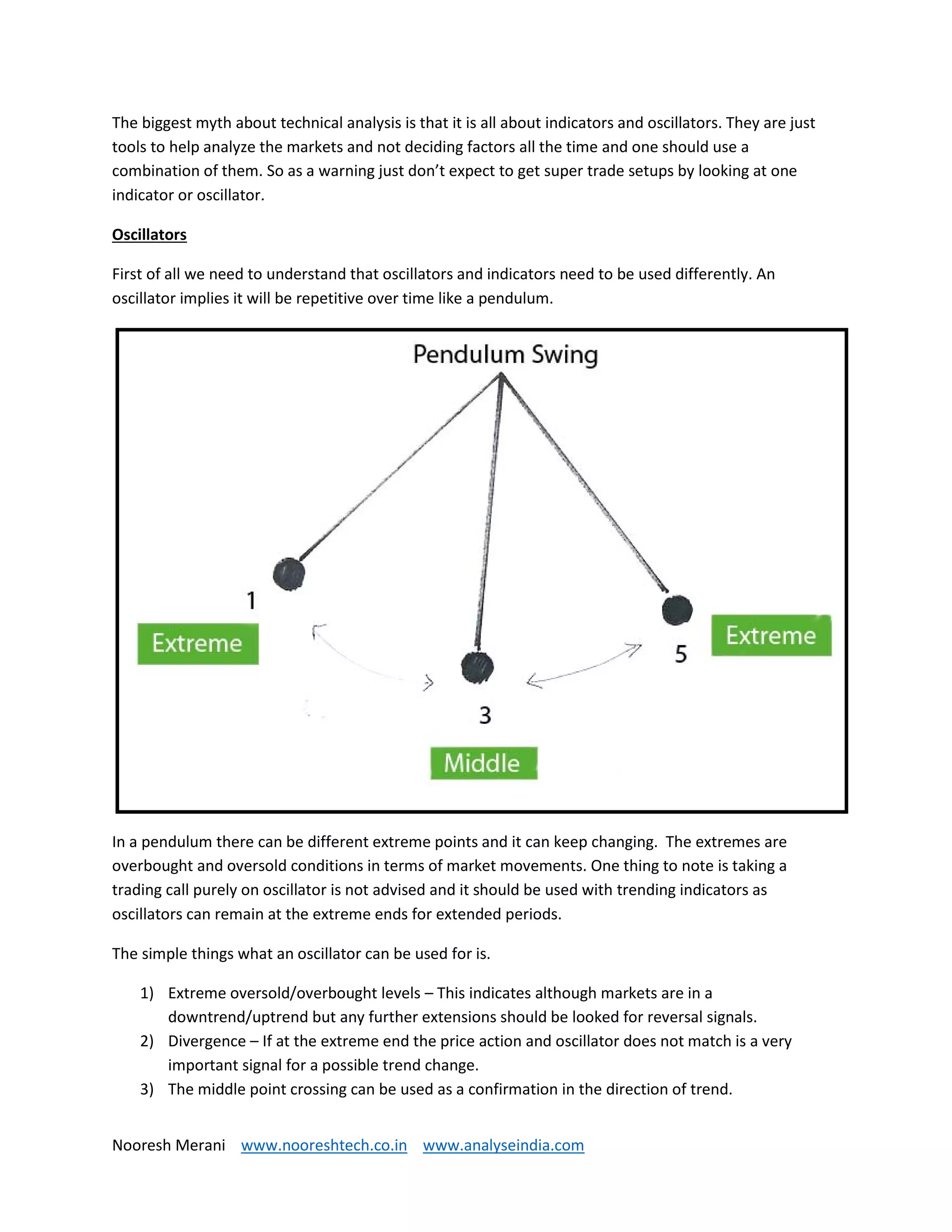 Nooresh Merani www.nooreshtech.co.in www.analyseindia.com
The biggest myth about technical analysis is that it is all about indicators and oscillators. They are just
tools to help analyze the markets and not deciding factors all the time and one should use a
combination of them. So as a warning just don’t expect to get super trade setups by looking at one
indicator or oscillator.
Oscillators
First of all we need to understand that oscillators and indicators need to be used differently. An
oscillator implies it will be repetitive over time like a pendulum.
In a pendulum there can be different extreme points and it can keep changing. The extremes are
overbought and oversold conditions in terms of market movements. One thing to note is taking a
trading call purely on oscillator is not advised and it should be used with trending indicators as
oscillators can remain at the extreme ends for extended periods.
The simple things what an oscillator can be used for is.
1) Extreme oversold/overbought levels – This indicates although markets are in a
downtrend/uptrend but any further extensions should be looked for reversal signals.
2) Divergence – If at the extreme end the price action and oscillator does not match is a very
important signal for a possible trend change.
3) The middle point crossing can be used as a confirmation in the direction of trend.
 