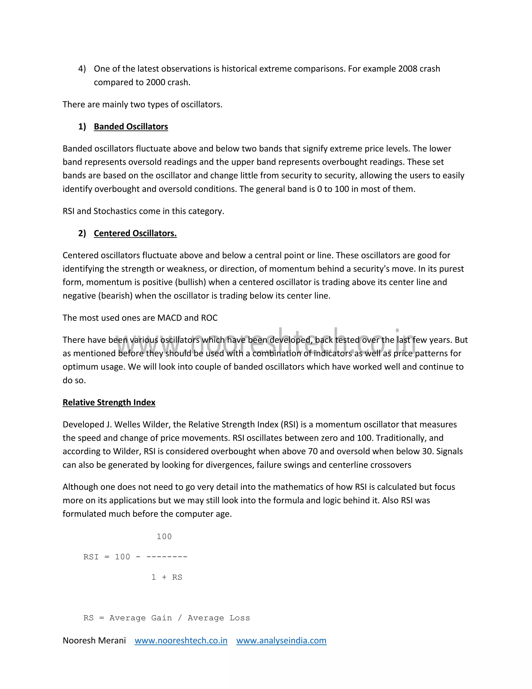 Nooresh Merani www.nooreshtech.co.in www.analyseindia.com
4) One of the latest observations is historical extreme comparisons. For example 2008 crash
compared to 2000 crash.
There are mainly two types of oscillators.
1) Banded Oscillators
Banded oscillators fluctuate above and below two bands that signify extreme price levels. The lower
band represents oversold readings and the upper band represents overbought readings. These set
bands are based on the oscillator and change little from security to security, allowing the users to easily
identify overbought and oversold conditions. The general band is 0 to 100 in most of them.
RSI and Stochastics come in this category.
2) Centered Oscillators.
Centered oscillators fluctuate above and below a central point or line. These oscillators are good for
identifying the strength or weakness, or direction, of momentum behind a security's move. In its purest
form, momentum is positive (bullish) when a centered oscillator is trading above its center line and
negative (bearish) when the oscillator is trading below its center line.
The most used ones are MACD and ROC
There have been various oscillators which have been developed, back tested over the last few years. But
as mentioned before they should be used with a combination of indicators as well as price patterns for
optimum usage. We will look into couple of banded oscillators which have worked well and continue to
do so.
Relative Strength Index
Developed J. Welles Wilder, the Relative Strength Index (RSI) is a momentum oscillator that measures
the speed and change of price movements. RSI oscillates between zero and 100. Traditionally, and
according to Wilder, RSI is considered overbought when above 70 and oversold when below 30. Signals
can also be generated by looking for divergences, failure swings and centerline crossovers
Although one does not need to go very detail into the mathematics of how RSI is calculated but focus
more on its applications but we may still look into the formula and logic behind it. Also RSI was
formulated much before the computer age.
100
RSI = 100 - --------
1 + RS
RS = Average Gain / Average Loss
 