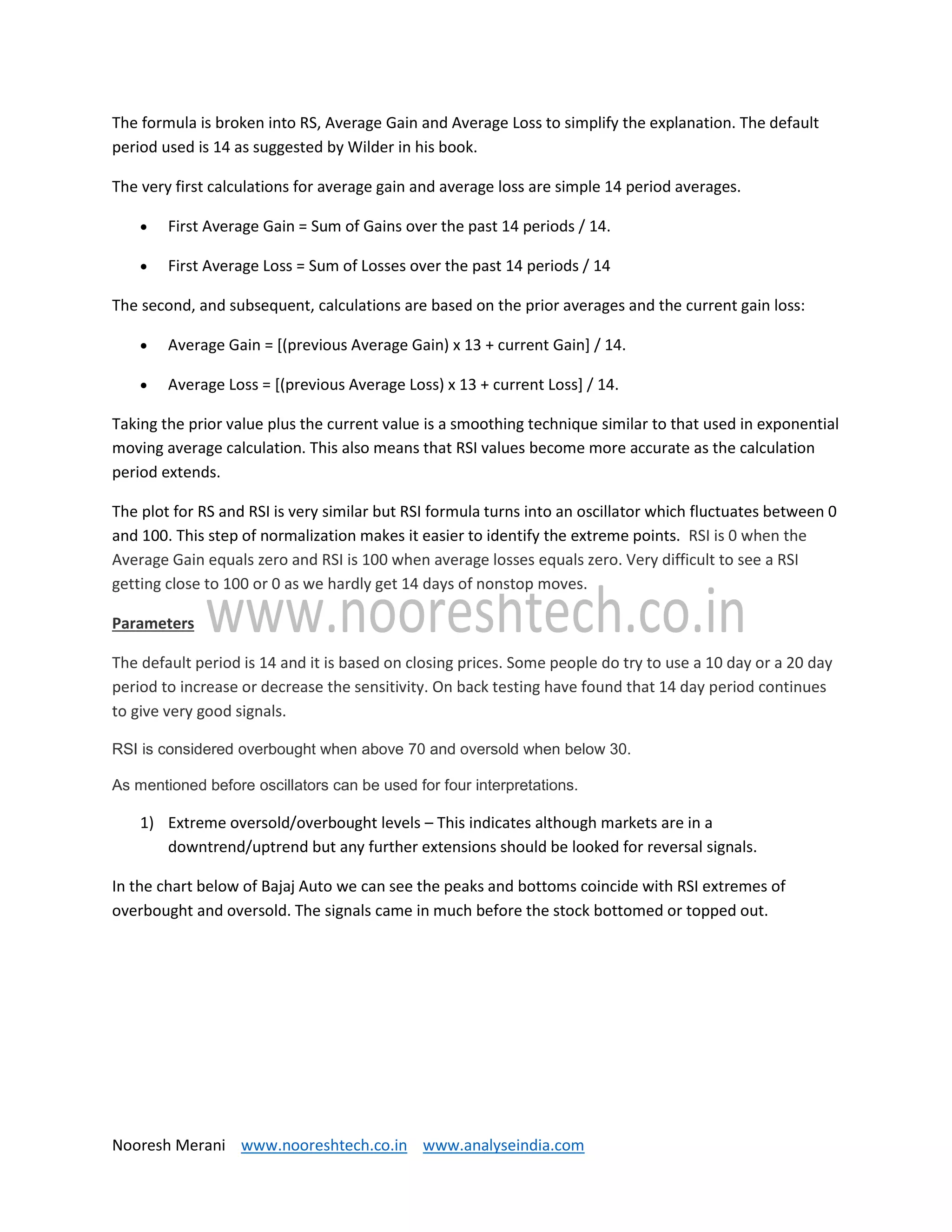 Nooresh Merani www.nooreshtech.co.in www.analyseindia.com
The formula is broken into RS, Average Gain and Average Loss to simplify the explanation. The default
period used is 14 as suggested by Wilder in his book.
The very first calculations for average gain and average loss are simple 14 period averages.
 First Average Gain = Sum of Gains over the past 14 periods / 14.
 First Average Loss = Sum of Losses over the past 14 periods / 14
The second, and subsequent, calculations are based on the prior averages and the current gain loss:
 Average Gain = [(previous Average Gain) x 13 + current Gain] / 14.
 Average Loss = [(previous Average Loss) x 13 + current Loss] / 14.
Taking the prior value plus the current value is a smoothing technique similar to that used in exponential
moving average calculation. This also means that RSI values become more accurate as the calculation
period extends.
The plot for RS and RSI is very similar but RSI formula turns into an oscillator which fluctuates between 0
and 100. This step of normalization makes it easier to identify the extreme points. RSI is 0 when the
Average Gain equals zero and RSI is 100 when average losses equals zero. Very difficult to see a RSI
getting close to 100 or 0 as we hardly get 14 days of nonstop moves.
Parameters
The default period is 14 and it is based on closing prices. Some people do try to use a 10 day or a 20 day
period to increase or decrease the sensitivity. On back testing have found that 14 day period continues
to give very good signals.
RSI is considered overbought when above 70 and oversold when below 30.
As mentioned before oscillators can be used for four interpretations.
1) Extreme oversold/overbought levels – This indicates although markets are in a
downtrend/uptrend but any further extensions should be looked for reversal signals.
In the chart below of Bajaj Auto we can see the peaks and bottoms coincide with RSI extremes of
overbought and oversold. The signals came in much before the stock bottomed or topped out.
 