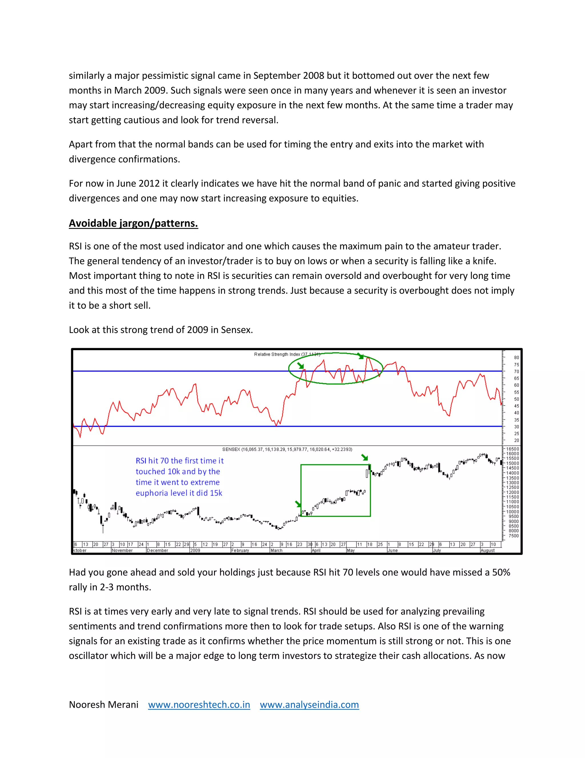 Nooresh Merani www.nooreshtech.co.in www.analyseindia.com
similarly a major pessimistic signal came in September 2008 but it bottomed out over the next few
months in March 2009. Such signals were seen once in many years and whenever it is seen an investor
may start increasing/decreasing equity exposure in the next few months. At the same time a trader may
start getting cautious and look for trend reversal.
Apart from that the normal bands can be used for timing the entry and exits into the market with
divergence confirmations.
For now in June 2012 it clearly indicates we have hit the normal band of panic and started giving positive
divergences and one may now start increasing exposure to equities.
Avoidable jargon/patterns.
RSI is one of the most used indicator and one which causes the maximum pain to the amateur trader.
The general tendency of an investor/trader is to buy on lows or when a security is falling like a knife.
Most important thing to note in RSI is securities can remain oversold and overbought for very long time
and this most of the time happens in strong trends. Just because a security is overbought does not imply
it to be a short sell.
Look at this strong trend of 2009 in Sensex.
Had you gone ahead and sold your holdings just because RSI hit 70 levels one would have missed a 50%
rally in 2-3 months.
RSI is at times very early and very late to signal trends. RSI should be used for analyzing prevailing
sentiments and trend confirmations more then to look for trade setups. Also RSI is one of the warning
signals for an existing trade as it confirms whether the price momentum is still strong or not. This is one
oscillator which will be a major edge to long term investors to strategize their cash allocations. As now
 