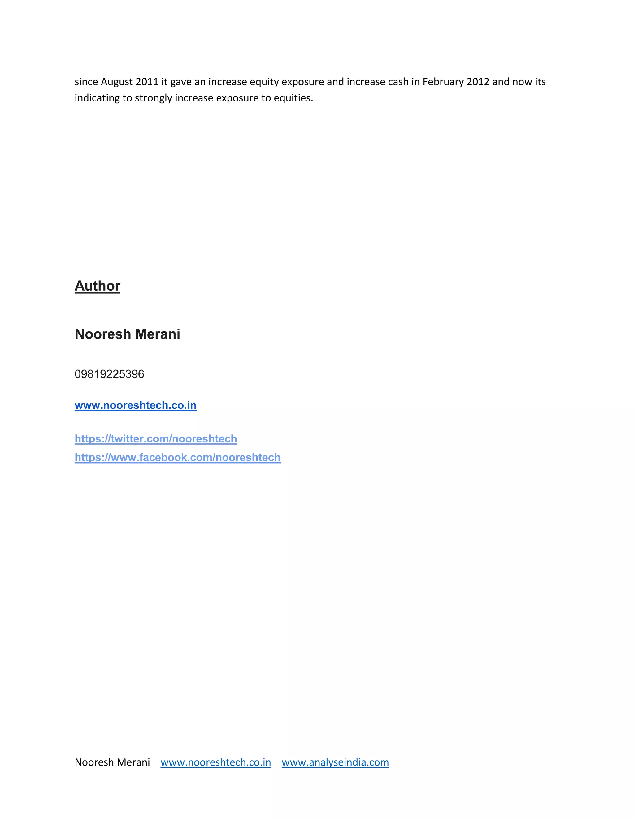 Nooresh Merani www.nooreshtech.co.in www.analyseindia.com
since August 2011 it gave an increase equity exposure and increase cash in February 2012 and now its
indicating to strongly increase exposure to equities.
Author
Nooresh Merani
09819225396
www.nooreshtech.co.in
https://twitter.com/nooreshtech
https://www.facebook.com/nooreshtech
 