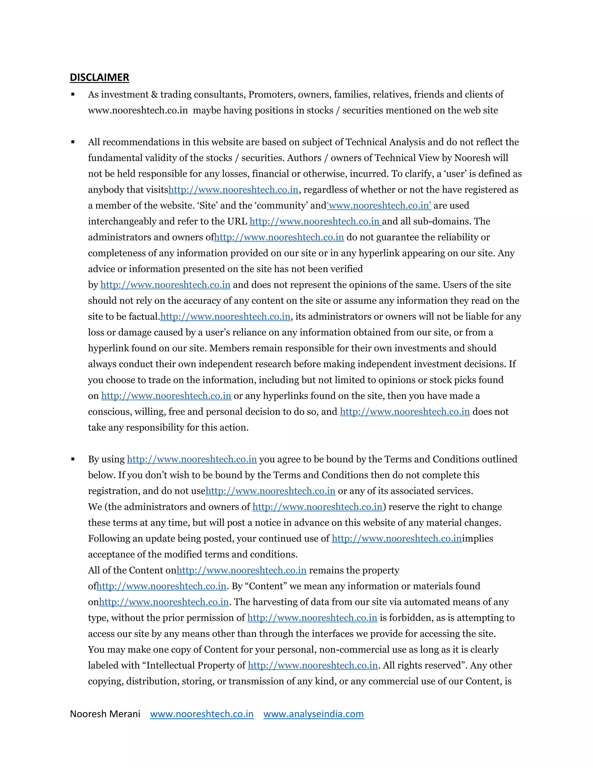Nooresh Merani www.nooreshtech.co.in www.analyseindia.com
DISCLAIMER
 As investment & trading consultants, Promoters, owners, families, relatives, friends and clients of
www.nooreshtech.co.in maybe having positions in stocks / securities mentioned on the web site
 All recommendations in this website are based on subject of Technical Analysis and do not reflect the
fundamental validity of the stocks / securities. Authors / owners of Technical View by Nooresh will
not be held responsible for any losses, financial or otherwise, incurred. To clarify, a ‘user’ is defined as
anybody that visitshttp://www.nooreshtech.co.in, regardless of whether or not the have registered as
a member of the website. ‘Site’ and the ‘community’ and‘www.nooreshtech.co.in’ are used
interchangeably and refer to the URL http://www.nooreshtech.co.in and all sub-domains. The
administrators and owners ofhttp://www.nooreshtech.co.in do not guarantee the reliability or
completeness of any information provided on our site or in any hyperlink appearing on our site. Any
advice or information presented on the site has not been verified
by http://www.nooreshtech.co.in and does not represent the opinions of the same. Users of the site
should not rely on the accuracy of any content on the site or assume any information they read on the
site to be factual.http://www.nooreshtech.co.in, its administrators or owners will not be liable for any
loss or damage caused by a user’s reliance on any information obtained from our site, or from a
hyperlink found on our site. Members remain responsible for their own investments and should
always conduct their own independent research before making independent investment decisions. If
you choose to trade on the information, including but not limited to opinions or stock picks found
on http://www.nooreshtech.co.in or any hyperlinks found on the site, then you have made a
conscious, willing, free and personal decision to do so, and http://www.nooreshtech.co.in does not
take any responsibility for this action.
 By using http://www.nooreshtech.co.in you agree to be bound by the Terms and Conditions outlined
below. If you don’t wish to be bound by the Terms and Conditions then do not complete this
registration, and do not usehttp://www.nooreshtech.co.in or any of its associated services.
We (the administrators and owners of http://www.nooreshtech.co.in) reserve the right to change
these terms at any time, but will post a notice in advance on this website of any material changes.
Following an update being posted, your continued use of http://www.nooreshtech.co.inimplies
acceptance of the modified terms and conditions.
All of the Content onhttp://www.nooreshtech.co.in remains the property
ofhttp://www.nooreshtech.co.in. By “Content” we mean any information or materials found
onhttp://www.nooreshtech.co.in. The harvesting of data from our site via automated means of any
type, without the prior permission of http://www.nooreshtech.co.in is forbidden, as is attempting to
access our site by any means other than through the interfaces we provide for accessing the site.
You may make one copy of Content for your personal, non-commercial use as long as it is clearly
labeled with “Intellectual Property of http://www.nooreshtech.co.in. All rights reserved”. Any other
copying, distribution, storing, or transmission of any kind, or any commercial use of our Content, is
 