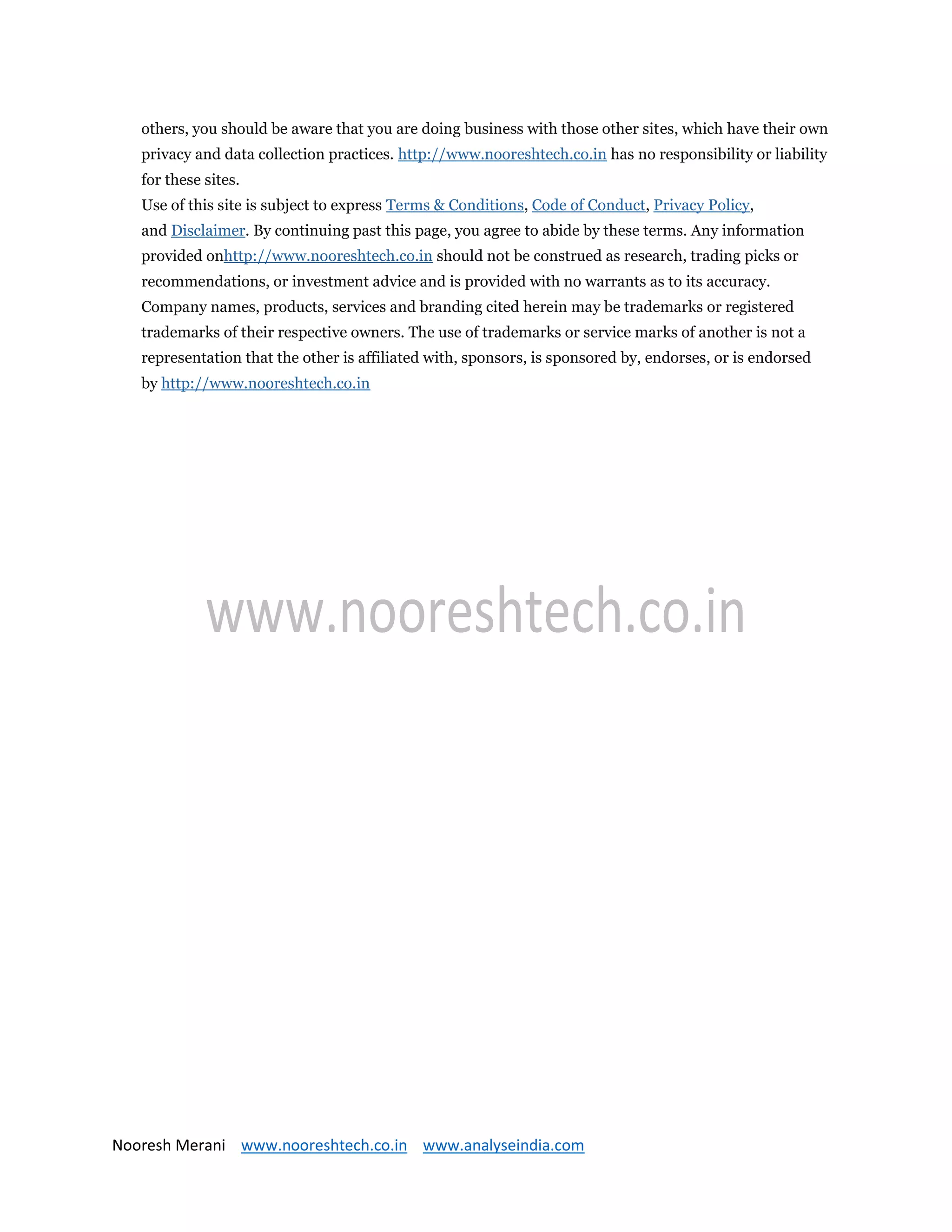 Nooresh Merani www.nooreshtech.co.in www.analyseindia.com
others, you should be aware that you are doing business with those other sites, which have their own
privacy and data collection practices. http://www.nooreshtech.co.in has no responsibility or liability
for these sites.
Use of this site is subject to express Terms & Conditions, Code of Conduct, Privacy Policy,
and Disclaimer. By continuing past this page, you agree to abide by these terms. Any information
provided onhttp://www.nooreshtech.co.in should not be construed as research, trading picks or
recommendations, or investment advice and is provided with no warrants as to its accuracy.
Company names, products, services and branding cited herein may be trademarks or registered
trademarks of their respective owners. The use of trademarks or service marks of another is not a
representation that the other is affiliated with, sponsors, is sponsored by, endorses, or is endorsed
by http://www.nooreshtech.co.in
 