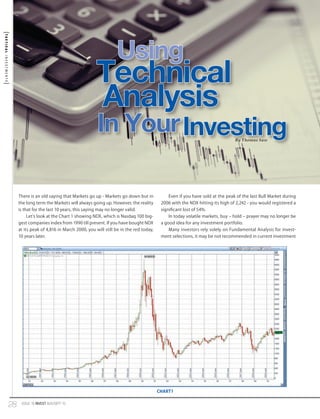 TACTICAL INVESTMENTS

Using

Technical
Analysis

In Your Investing
By Thomas Saw

There is an old saying that Markets go up - Markets go down but in

Even if you have sold at the peak of the last Bull Market during

the long term the Markets will always going up. However, the reality

2006 with the NDX hitting its high of 2,242 - you would registered a

is that for the last 10 years, this saying may no longer valid.

significant lost of 54%.

Let’s look at the Chart 1 showing NDX, which is Nasdaq 100 biggest companies index from 1990 till present. If you have bought NDX
at its peak of 4,816 in March 2000, you will still be in the red today,
10 years later.

In today volatile markets, buy – hold – prayer may no longer be
a good idea for any investment portfolio.
Many investors rely solely on Fundamental Analysis for investment selections, it may be not recommended in current investment

CHART1

28

ISSUE 16 INVEST AUG/SEPT 10

 