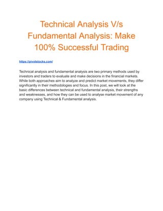 Technical Analysis V/s
Fundamental Analysis: Make
100% Successful Trading
https://pivotstocks.com/
Technical analysis and fundamental analysis are two primary methods used by
investors and traders to evaluate and make decisions in the financial markets.
While both approaches aim to analyze and predict market movements, they differ
significantly in their methodologies and focus. In this post, we will look at the
basic differences between technical and fundamental analysis, their strengths
and weaknesses, and how they can be used to analyse market movement of any
company using Technical & Fundamental analysis.
 