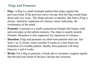 Flags and Pennants
 Flag : A flag is a small rectangle pattern that slopes against the
previous trend. If the previous move was up, then the flag would slope
down and vice versa. The sharp advance or decline that form a Flag is
always fueled by expansion of volumes, hence indicating the
continuance of the trend.
 Pennant: A pennant is a small symmetrical triangle that begins wide
and converges as the pattern matures. The slope is usually neutral.
Pennant formation is also supported by expansion of volumes.
 Duration: Flags and pennants are short-term patterns that can last
from 1 to 12 weeks. some consider 8 weeks as a time frame for
formation of a reliable pattern. Ideally, these patterns will form
between 1 and 4 weeks.
 Break: For a flag or pennant, a break above resistance /support signals
that the previous trend of advance /decline has resumed.
 