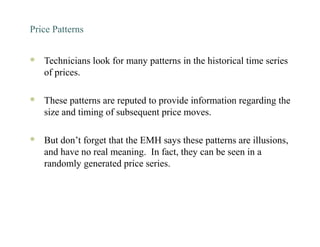 Price Patterns
 Technicians look for many patterns in the historical time series
of prices.
 These patterns are reputed to provide information regarding the
size and timing of subsequent price moves.
 But don’t forget that the EMH says these patterns are illusions,
and have no real meaning. In fact, they can be seen in a
randomly generated price series.
 