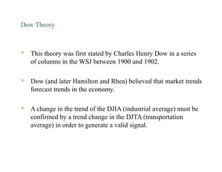 Dow Theory
 This theory was first stated by Charles Henry Dow in a series
of columns in the WSJ between 1900 and 1902.
 Dow (and later Hamilton and Rhea) believed that market trends
forecast trends in the economy.
 A change in the trend of the DJIA (industrial average) must be
confirmed by a trend change in the DJTA (transportation
average) in order to generate a valid signal.
 