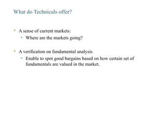 What do Technicals offer?
 A sense of current markets:
• Where are the markets going?
 A verification on fundamental analysis
• Enable to spot good bargains based on how certain set of
fundamentals are valued in the market.
 
