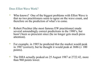 Does Elliot Wave Work?
 Who knows? One of the biggest problems with Elliot Wave is
that no two practitioners seem to agree on the wave count, and
therefore on the prediction of what’s to come.
 Robert Prechter (the most famous EW practitioner) made
several astoundingly correct predictions in the 1980’s, but
hasn’t been so prescient since (he no longer gets much press
attention).
 For example, in 1985 he predicted that the market would peak
in 1987 (correct), but he thought it would peak at 3686 (± 100
points).
 The DJIA actually peaked on 25 August 1987 at 2722.42, more
than 960 points lower.
 