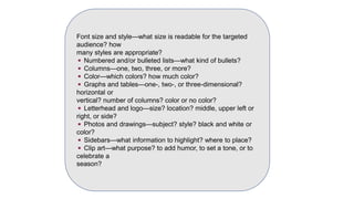 Font size and style—what size is readable for the targeted
audience? how
many styles are appropriate?
◾ Numbered and/or bulleted lists—what kind of bullets?
◾ Columns—one, two, three, or more?
◾ Color—which colors? how much color?
◾ Graphs and tables—one-, two-, or three-dimensional?
horizontal or
vertical? number of columns? color or no color?
◾ Letterhead and logo—size? location? middle, upper left or
right, or side?
◾ Photos and drawings—subject? style? black and white or
color?
◾ Sidebars—what information to highlight? where to place?
◾ Clip art—what purpose? to add humor, to set a tone, or to
celebrate a
season?
 