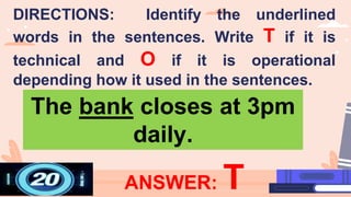 ANSWER: T
The bank closes at 3pm
daily.
DIRECTIONS: Identify the underlined
words in the sentences. Write T if it is
technical and O if it is operational
depending how it used in the sentences.
 