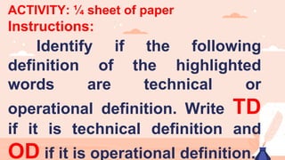ACTIVITY: ¼ sheet of paper
Instructions:
Identify if the following
definition of the highlighted
words are technical or
operational definition. Write TD
if it is technical definition and
OD if it is operational definition.
 