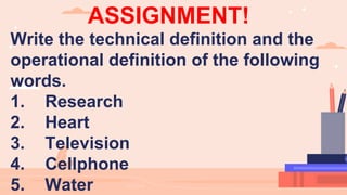 ASSIGNMENT!
Write the technical definition and the
operational definition of the following
words.
1. Research
2. Heart
3. Television
4. Cellphone
5. Water
 