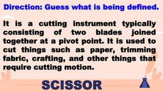 Direction: Guess what is being defined.
SCISSOR
It is a cutting instrument typically
consisting of two blades joined
together at a pivot point. It is used to
cut things such as paper, trimming
fabric, crafting, and other things that
require cutting motion.
 
