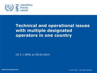 © UPU 2013 – All rights reserved© UPU 2013 – All rights reserved
Technical and operational issues
with multiple designated
operators in one country
Postal Technology Center
CA C 1 RIPG on 09.04.2014
 