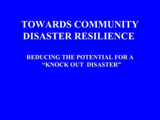 TOWARDS COMMUNITY
DISASTER RESILIENCE
REDUCING THE POTENTIAL FOR A
“KNOCK OUT DISASTER”
 