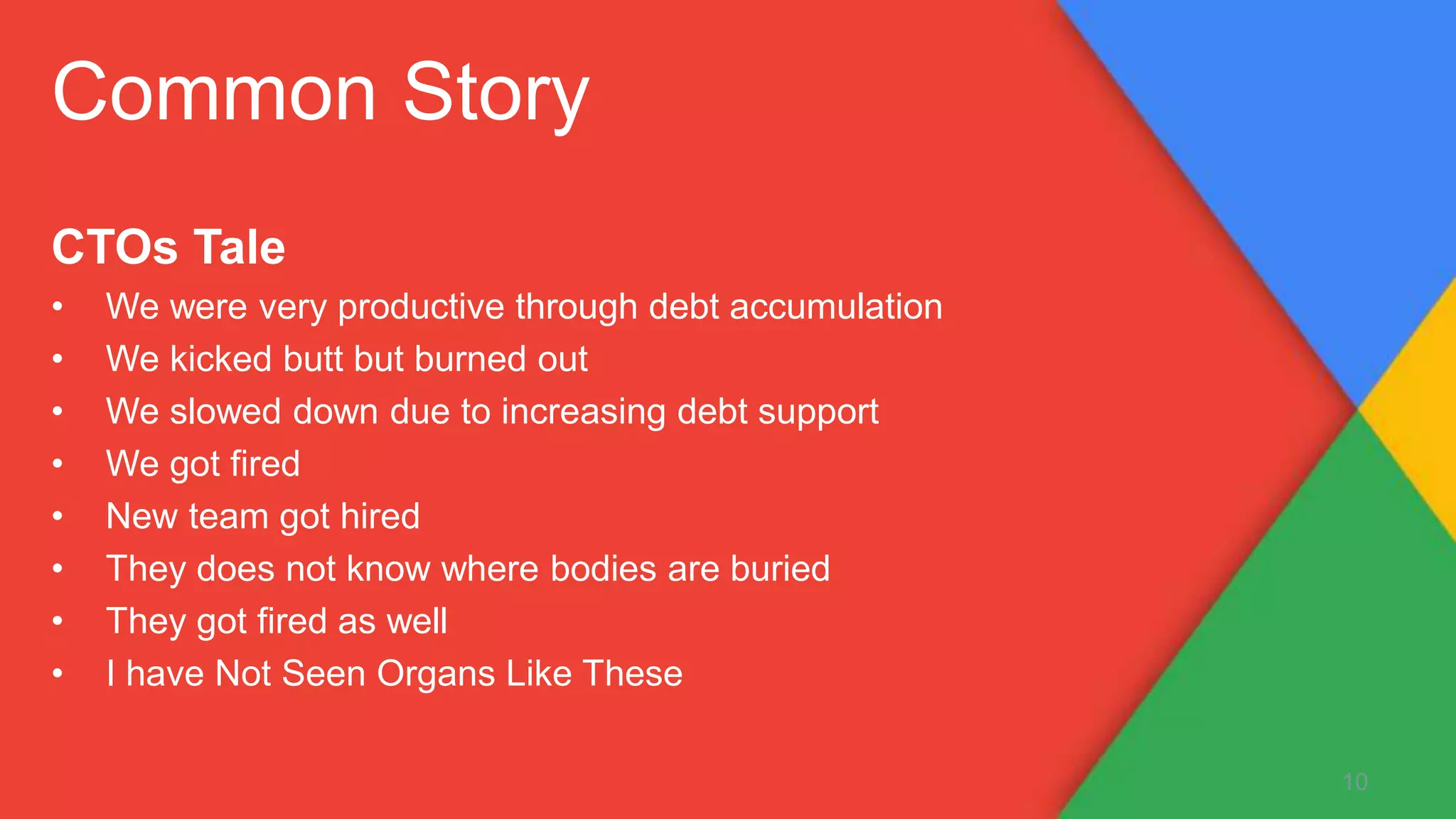 CTOs Tale
• We were very productive through debt accumulation
• We kicked butt but burned out
• We slowed down due to increasing debt support
• We got fired
• New team got hired
• They does not know where bodies are buried
• They got fired as well
• I have Not Seen Organs Like These
10
Common Story
 