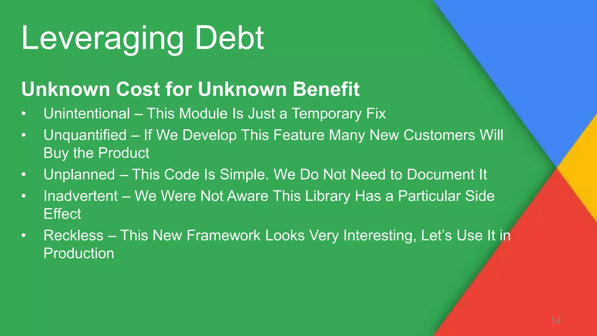 Unknown Cost for Unknown Benefit
• Unintentional – This Module Is Just a Temporary Fix
• Unquantified – If We Develop This Feature Many New Customers Will
Buy the Product
• Unplanned – This Code Is Simple. We Do Not Need to Document It
• Inadvertent – We Were Not Aware This Library Has a Particular Side
Effect
• Reckless – This New Framework Looks Very Interesting, Let’s Use It in
Production
Leveraging Debt
14
 