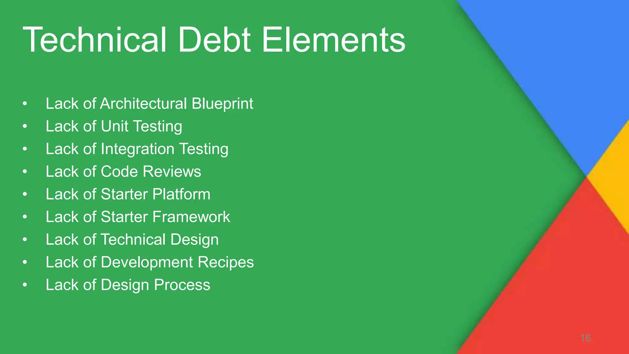 Technical Debt Elements
• Lack of Architectural Blueprint
• Lack of Unit Testing
• Lack of Integration Testing
• Lack of Code Reviews
• Lack of Starter Platform
• Lack of Starter Framework
• Lack of Technical Design
• Lack of Development Recipes
• Lack of Design Process
16
 