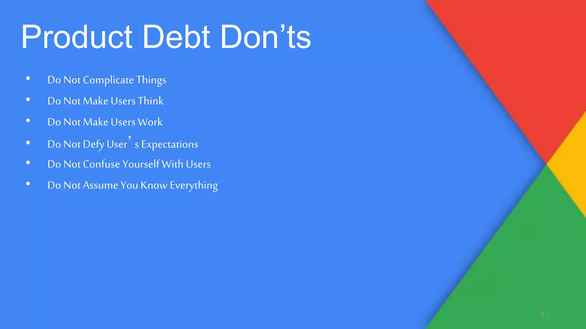 • Do Not ComplicateThings
• Do Not MakeUsers Think
• Do Not MakeUsers Work
• Do Not Defy User’s Expectations
• Do Not Confuse Yourself With Users
• Do Not Assume YouKnow Everything
41
Product Debt Don’ts
 