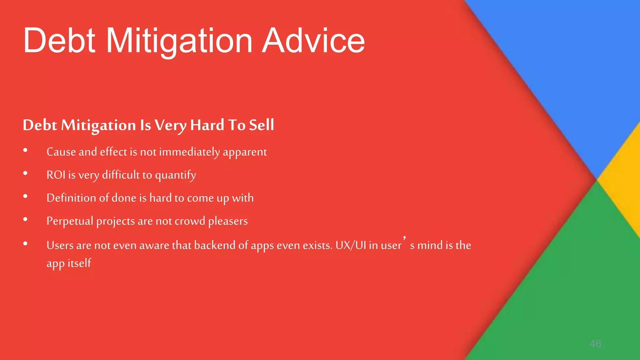 Debt Mitigation Is VeryHard ToSell
• Causeand effect is not immediately apparent
• ROI is verydifficult to quantify
• Definition of done is hardto come up with
• Perpetual projects are not crowd pleasers
• Users are not even aware that backend of apps even exists. UX/UIinuser’s mind is the
app itself
46
Debt Mitigation Advice
 