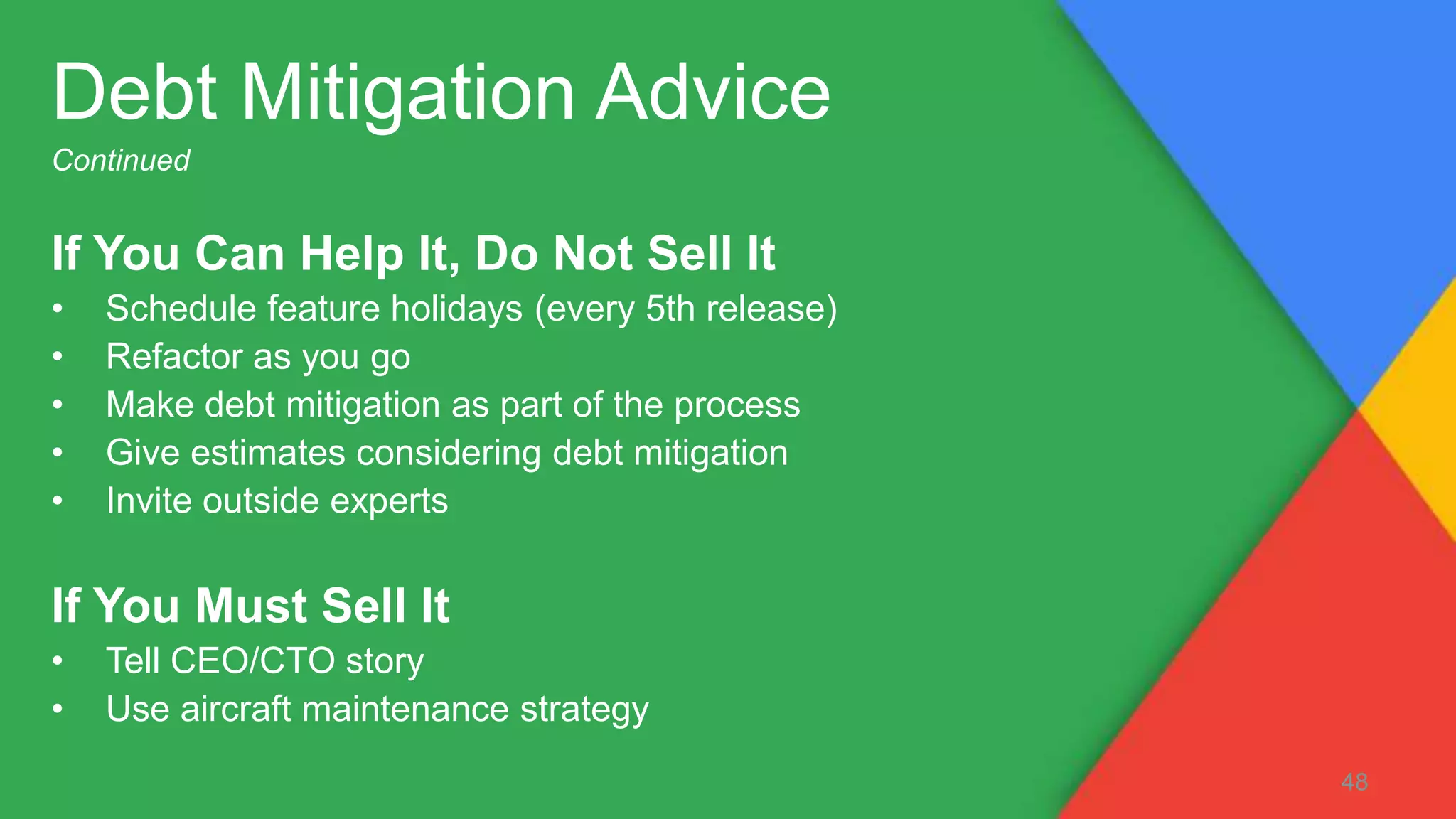 If You Can Help It, Do Not Sell It
• Schedule feature holidays (every 5th release)
• Refactor as you go
• Make debt mitigation as part of the process
• Give estimates considering debt mitigation
• Invite outside experts
If You Must Sell It
• Tell CEO/CTO story
• Use aircraft maintenance strategy
48
Debt Mitigation Advice
Continued
 