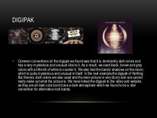 DIGIPAK
• Common conventions on the digipak we found was that it is dominantly dark colors and
has a very mysterious and unusual vibe to it. As a result, we used black, brown and grey
colors with a little bit of white to counter it. We also had the bands’ shadows on the moon,
which is quite mysterious and unusual in itself. In the real example,the digipak of Nothing
But thieves, dark colors are also used and the main picture is very blurry and one cannot
really make out what the picture is. We have linked the digipak to the video and website,
as they are all dark colors and have a dark atmosphere which we found to be a vital
convention for alternative rock bands.
 