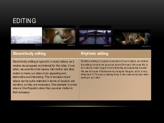 EDITING
Discontinuity editing Rhythmic editing
Discontinuity editing is typical is in music videos, as it
creates visual appeal and interest for the video. In our
video, we used two time lapses, fast motion and slow
motion to make our video more appealing and
elaborative and interesting. This is because music
videos can be quite restricted in terms of duration and
narrative, so they are necessary. One example in a real
video is One Republic when they use slow motion in
their cutaways.
Rhythmic editing is a typical convention of music videos, as it allows
the editing to match the pace and style of the track. We used this in
0ur video to make it again more interesting and appealing to watch.
We see this used in Radioactive by Imagine Dragons, and it is very
effective in it. This was a leading factor in the creative decision when
putting in our video.
 