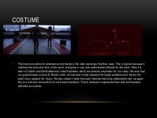 COSTUME
• The main convention in alternative rock bands is the dark costumes that they wear. This is typical because it
matches the style and tone of the band, and gives a very anti-authoritarian attitude for the band. Here it is
seen in Catfish and the Bottlemens’ video Kathleen, which we used as inspiration for our video. We also had
our guitarist wear a Guns & Roses t shirt, as this was to help impress the target audience as it shows the
band has a passion for music. We also made it clear that each member had long, elaborative hair, as again
this is a common convention for rock band members. This is because it expresses their wild and fearless
attitudes as a whole.
 