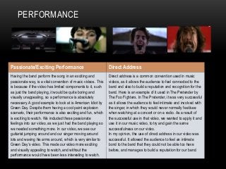PERFORMANCE
Passionate/Exciting Performance Direct Address
Having the band perform the song in an exciting and
passionate way, is a vital convention of music videos. This
is because if the video has limited components to it, such
as just the band playing, it would be quite boring and
visually unappealing, so a performance is absolutely
necessary. A good example to look at is American Idiot by
Green Day. Despite them having a cool paint explosion
scenario, their performance is also exciting and fun, which
is exciting to watch. We included these passionate
feelings into our video, as we just had the band playing so
we needed something more. In our video, we see our
guitarist jumping around and our singer moving around
lots and waving his arms around, which is very similar to
Green Day’s video. This made our video more exciting
and visually appealing to watch, and without the
performance would have been less interesting to watch.
Direct address is a common convention used in music
videos, as it allows the audience to feel connected to the
band and also to build a reputation and recognition for the
band. Here is an example of it used in The Pretender by
The Foo Fighters. In The Pretender, it was very successful
as it allows the audience to feel intimate and involved with
the singer, in which they would never normally feel/see
when watching at a concert or on a radio. As a result of
the successful use in that video, we wanted to apply it and
use it in our music video, to try and gain the same
successfulness on our video.
In my opinion, the use of direct address in our video was
successful. It allowed the audience to feel an intimate
bond to the band that they could not be able too have
before, and manages to build a reputation for our band.
 