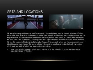 SETS AND LOCATIONS
We wanted to use a multi-story car park for our music video as it gives a rough and tough attitude and feeling
towards the band. This gives the impression that the band is tough, and that they aren’t messing around and that
they are serious. We also used dark colors and a dark blue gradient in the video, as it fits the tone and style of
the track. If we used bright colors, it would give the track a pop vibe which would definitely not fit with the band.
We see this present in Trip Switch by Nothing But Thieves. They use dark colors, and the environment is very
intimidating and is very tough. This is similar to our video, and its used to give the band a tough impression,
which again is a leading factor in our creative decision making.
• DARK COLOUR/ATMOSPHERE – TOUGH, NIGHT TIME – FITS IN THE TONE AND STYLE OF TRACK AS BRIGHT
COLOURS WOULDN’T FIT WITH IT
 