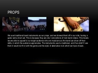PROPS
We used traditional band instruments as our props, and we showed them off in our vide, having a
guitar and a drum set. This is because they are vita l conventions of rock band videos. This means
we are able to appeal to our target audience who are musicians as the band can show off their
skills, in which the audience appreciates. The instruments used a traditional, and if we didn't’t use
them it would not fit in with the genre and the style of alternative rock which we have chosen.
 