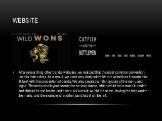 WEBSITE
• After researching other bands’ websites, we realized that the most common convention
used is dark colors. As a result, we used very dark colors for our website as it seemed to
fit best with the convention of bands. We also created similar layouts of the menu and
logos. The menu and layout seemed to be very simple, which could be to make it easier
and simpler to use for the audiences. As a result we did the same, having the logo under
the menu, and the example of another band had it on the left.
 