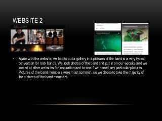 WEBSITE 2
• Again with the website, we had to put a gallery in a pictures of the band is a very typical
convention for rock bands. We took photos of the band and put in on our website and we
looked at other websites for inspiration and to see if we neeed any particular pictures.
Pictures of the band members were most common, so we chose to take the majority of
the pictures of the band members.
 