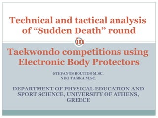Technical and tactical analysis
   of “Sudden Death” round
              in
Taekwondo competitions using
  Electronic Body Protectors
            STEFANOS BOUTIOS M.SC.
               NIKI TASIKA M.SC.


 DEPARTMENT OF PHYSICAL EDUCATION AND
  SPORT SCIENCE, UNIVERSITY OF ATHENS,
                 GREECE
 