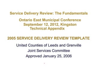 Service Delivery Review: The Fundamentals
     Ontario East Municipal Conference
       September 12, 2012, Kingston
           Technical Appendix

2005 SERVICE DELIVERY REVIEW TEMPLATE
    United Counties of Leeds and Grenville
           Joint Services Committee
         Approved January 25, 2006
 