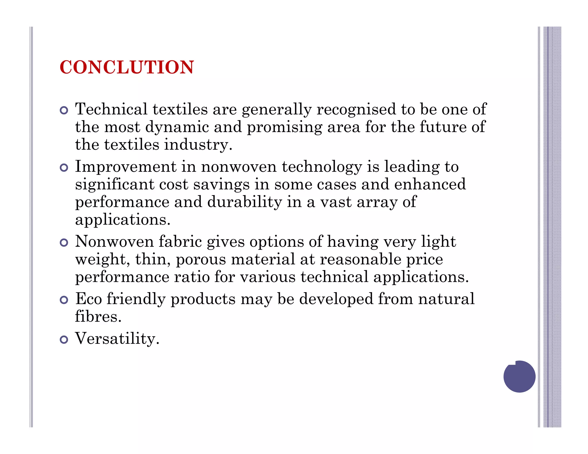 CONCLUTION
 Technical textiles are generally recognised to be one of
the most dynamic and promising area for the future of
the textiles industry.
 Improvement in nonwoven technology is leading to
significant cost savings in some cases and enhanced
performance and durability in a vast array of
applications.
 Nonwoven fabric gives options of having very light
weight, thin, porous material at reasonable price
performance ratio for various technical applications.
 Eco friendly products may be developed from natural
fibres.
 Versatility.
 