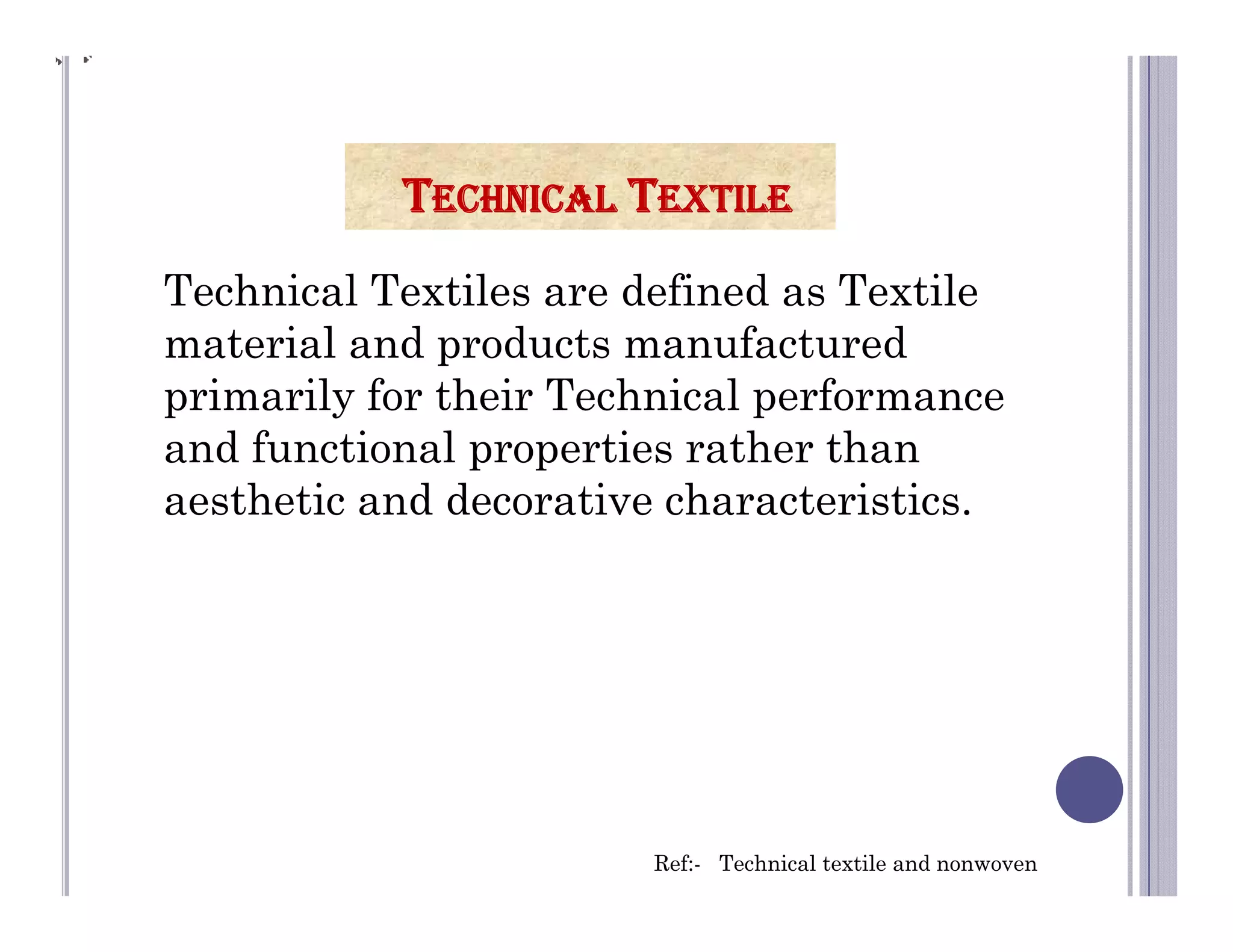 Technical Textiles are defined as Textile
material and products manufactured
primarily for their Technical performance
and functional properties rather than
aesthetic and decorative characteristics.
TECHNICAL TEXTILE
Ref:- Technical textile and nonwoven
 