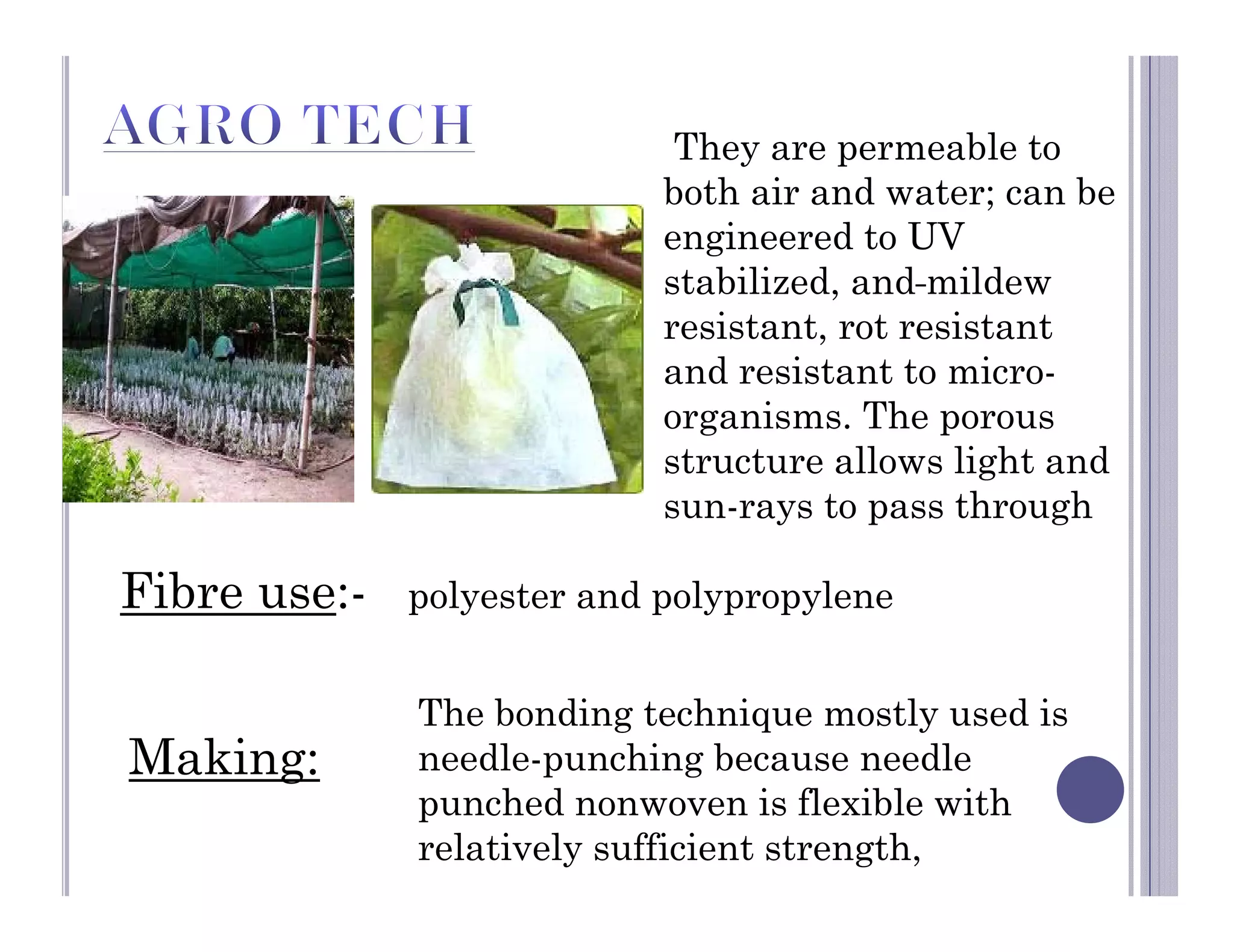 Fibre use:- polyester and polypropylene
The bonding technique mostly used is
needle-punching because needle
punched nonwoven is flexible with
relatively sufficient strength,
Making:
They are permeable to
both air and water; can be
engineered to UV
stabilized, and mildew
resistant, rot resistant
and resistant to micro-
organisms. The porous
structure allows light and
sun-rays to pass through
 