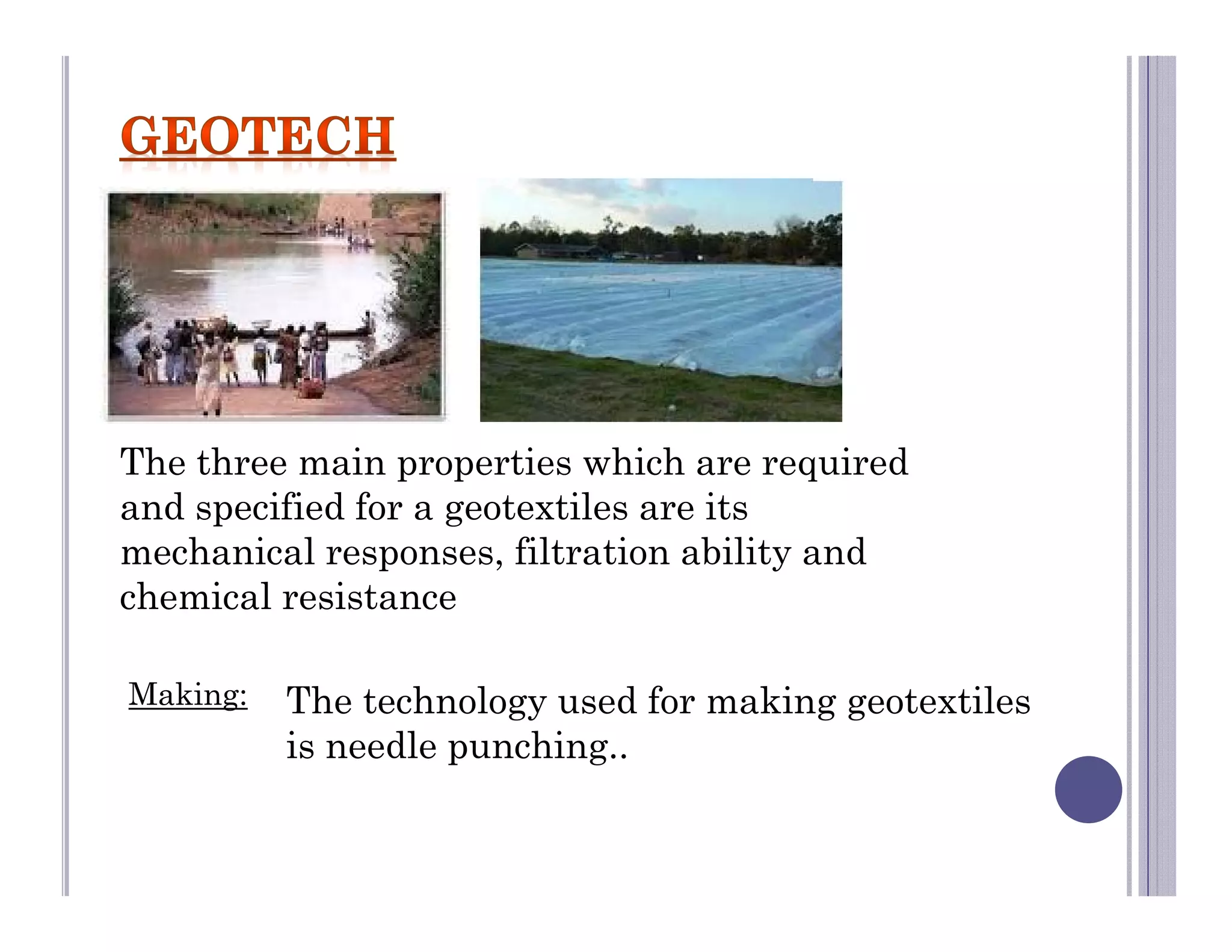 Making: The technology used for making geotextiles
is needle punching..
The three main properties which are required
and specified for a geotextiles are its
mechanical responses, filtration ability and
chemical resistance
 