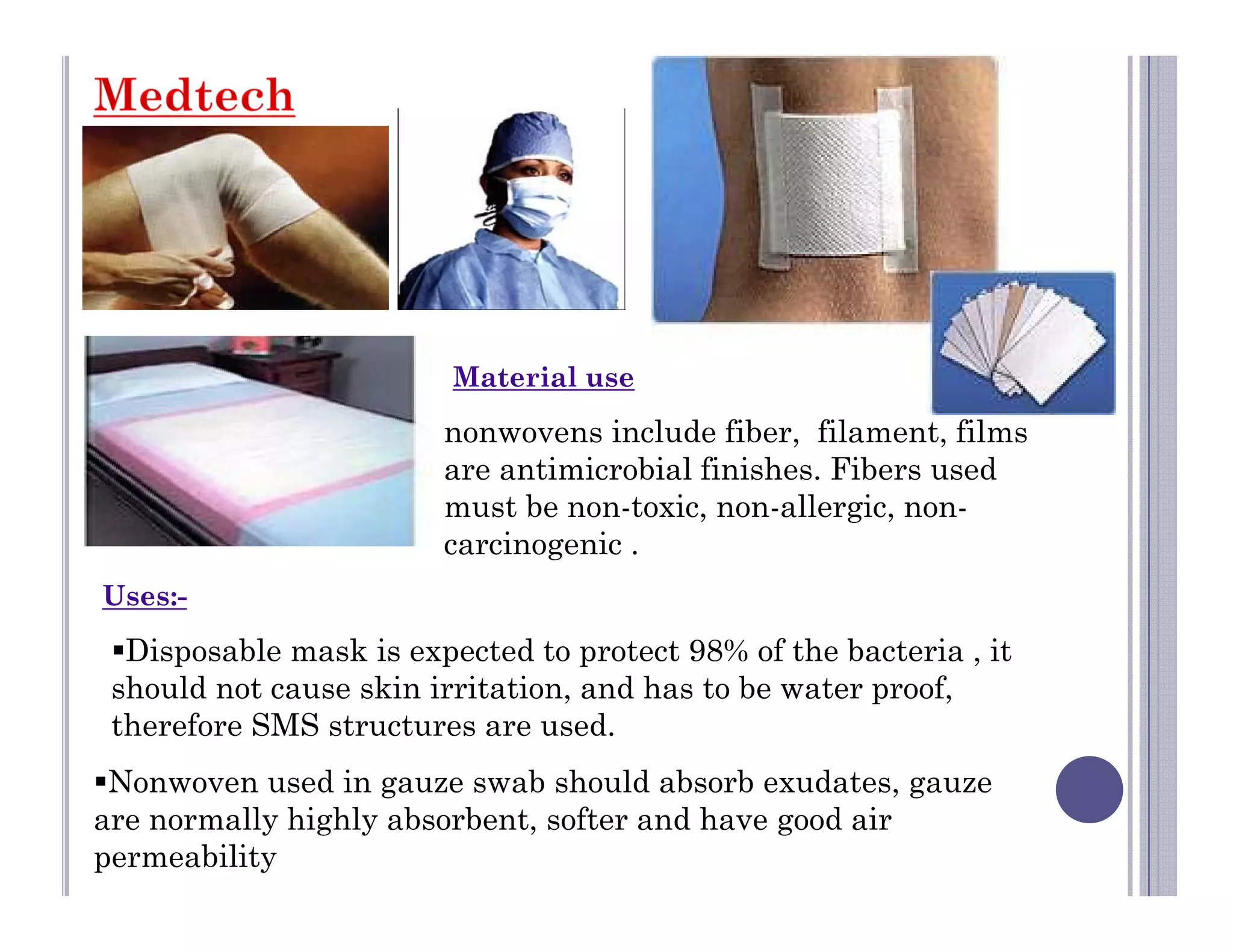 Material use
nonwovens include fiber, filament, films
are antimicrobial finishes. Fibers used
must be non-toxic, non-allergic, non-
carcinogenic .
Disposable mask is expected to protect 98% of the bacteria , it
should not cause skin irritation, and has to be water proof,
therefore SMS structures are used.
Uses:-
Nonwoven used in gauze swab should absorb exudates, gauze
are normally highly absorbent, softer and have good air
permeability
 