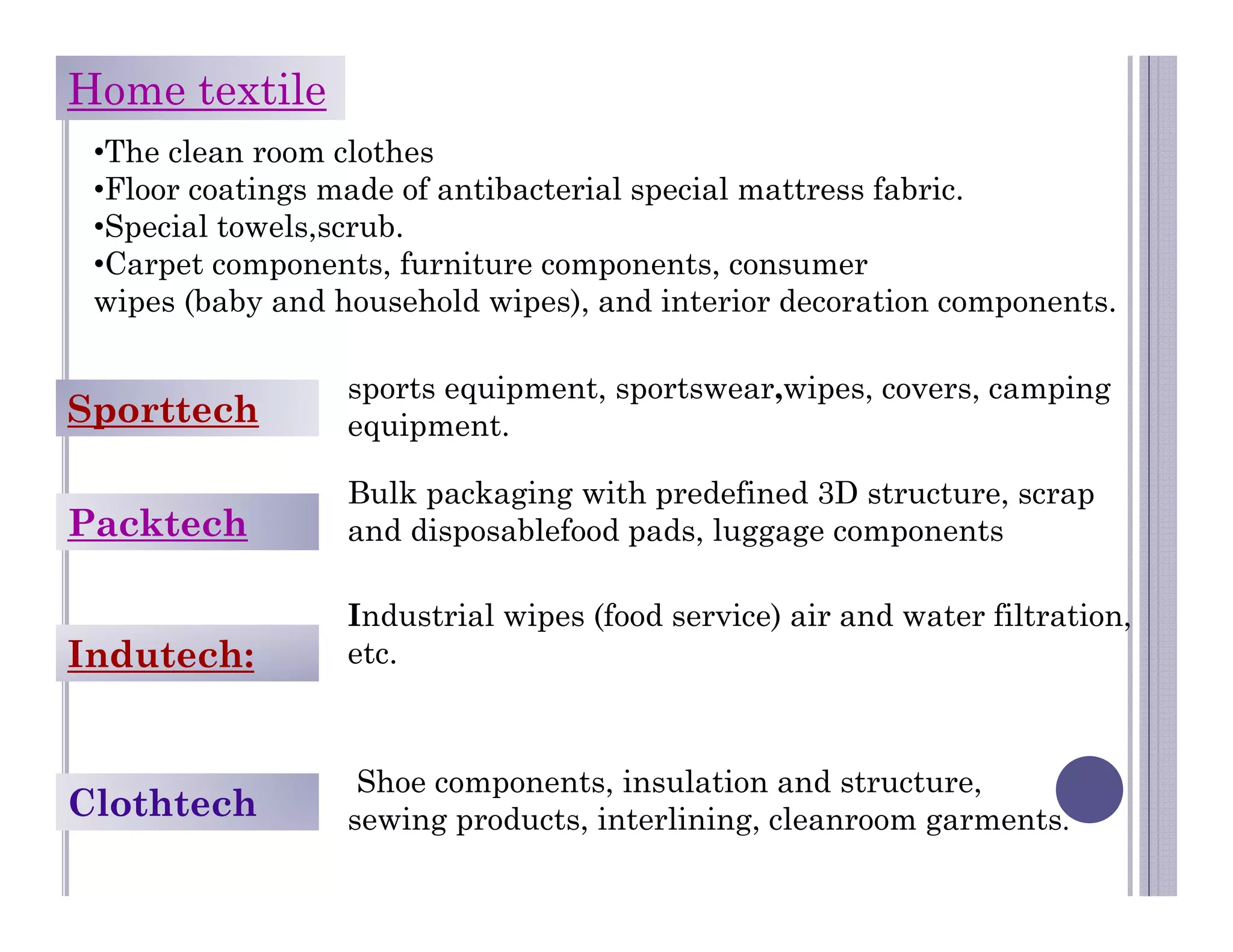 Home textile
•The clean room clothes
•Floor coatings made of antibacterial special mattress fabric.
•Special towels,scrub.
•Carpet components, furniture components, consumer
wipes (baby and household wipes), and interior decoration components.
Sporttech
sports equipment, sportswear,wipes, covers, camping
equipment.
Packtech
Bulk packaging with predefined 3D structure, scrap
and disposablefood pads, luggage components
Indutech:
Industrial wipes (food service) air and water filtration,
etc.
Clothtech
Shoe components, insulation and structure,
sewing products, interlining, cleanroom garments.
 