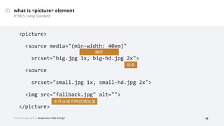 Technical Approach to Responsive Web Design 58
what is <picture> element
HTML5 Living Standard
<picture>	
 ?
	
 ?	
 ?<source	
 ?media="(min-?\width:	
 ?40em)"	
 ?
	
 ?	
 ?	
 ?	
 ?srcset="big.jpg	
 ?1x,	
 ?big-?\hd.jpg	
 ?2x">	
 ?
	
 ?	
 ?<source	
 ?	
 ?
	
 ?	
 ?	
 ?	
 ?srcset="small.jpg	
 ?1x,	
 ?small-?\hd.jpg	
 ?2x">	
 ?
	
 ?	
 ?<img	
 ?src=/slideshow/rwd-technical-approaches-to-rwd/48223533/"fallback.jpg"	
 ?alt="">	
 ?
</picture>
l

δϗlrAOֵ
 