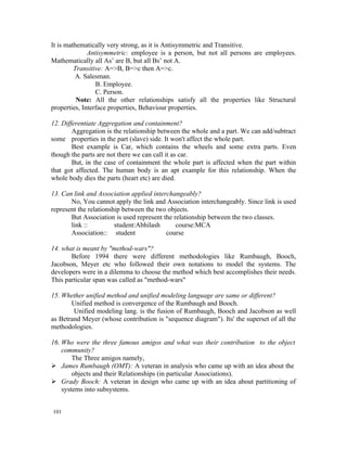 It is mathematically very strong, as it is Antisymmetric and Transitive.
              Antisymmetric: employee is a person, but not all persons are employees.
Mathematically all As’ are B, but all Bs’ not A.
         Transitive: A=>B, B=>c then A=>c.
         A. Salesman.
                 B. Employee.
                 C. Person.
          Note: All the other relationships satisfy all the properties like Structural
properties, Interface properties, Behaviour properties.

12. Differentiate Aggregation and containment?
        Aggregation is the relationship between the whole and a part. We can add/subtract
some properties in the part (slave) side. It won't affect the whole part.
        Best example is Car, which contains the wheels and some extra parts. Even
though the parts are not there we can call it as car.
        But, in the case of containment the whole part is affected when the part within
that got affected. The human body is an apt example for this relationship. When the
whole body dies the parts (heart etc) are died.

13. Can link and Association applied interchangeably?
       No, You cannot apply the link and Association interchangeably. Since link is used
represent the relationship between the two objects.
       But Association is used represent the relationship between the two classes.
       link ::          student:Abhilash      course:MCA
       Association:: student              course

14. what is meant by "method-wars"?
       Before 1994 there were different methodologies like Rumbaugh, Booch,
Jacobson, Meyer etc who followed their own notations to model the systems. The
developers were in a dilemma to choose the method which best accomplishes their needs.
This particular span was called as "method-wars"

15. Whether unified method and unified modeling language are same or different?
       Unified method is convergence of the Rumbaugh and Booch.
        Unified modeling lang. is the fusion of Rumbaugh, Booch and Jacobson as well
as Betrand Meyer (whose contribution is "sequence diagram"). Its' the superset of all the
methodologies.

16. Who were the three famous amigos and what was their contribution to the object
    community?
        The Three amigos namely,
 James Rumbaugh (OMT): A veteran in analysis who came up with an idea about the
        objects and their Relationships (in particular Associations).
 Grady Booch: A veteran in design who came up with an idea about partitioning of
    systems into subsystems.


101
 